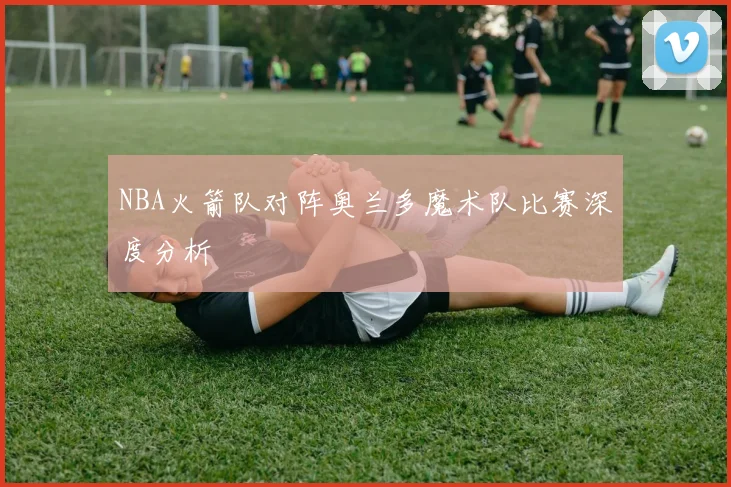 NBA火箭队对阵奥兰多魔术队比赛深度分析