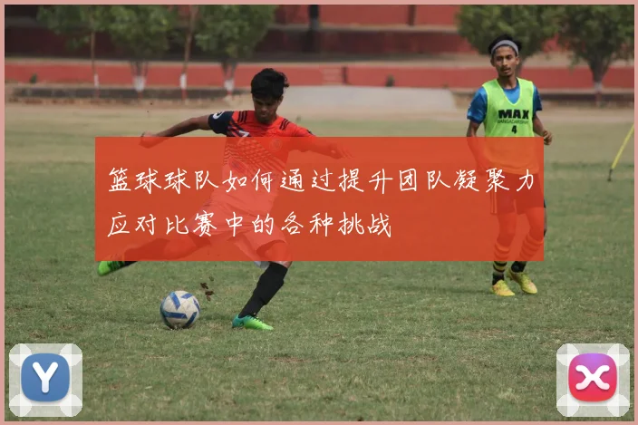 篮球球队如何通过提升团队凝聚力应对比赛中的各种挑战