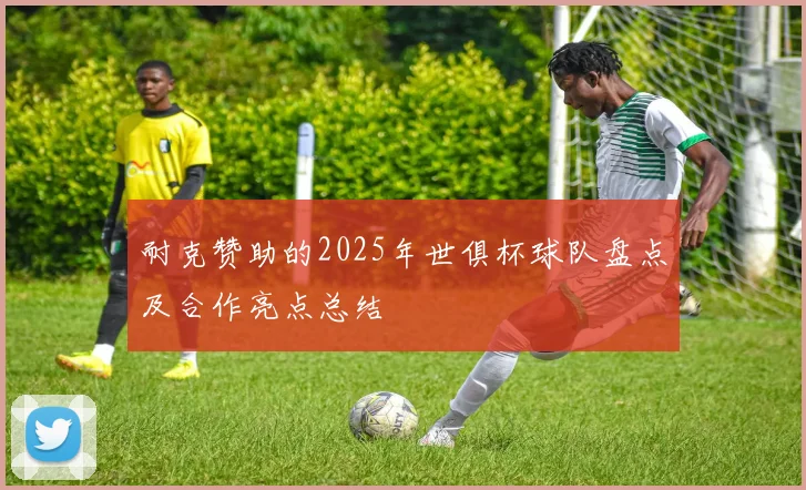 耐克赞助的2025年世俱杯球队盘点及合作亮点总结