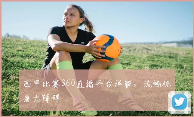 西甲比赛360直播平台详解，流畅观看无障碍