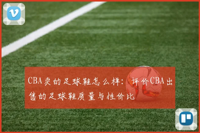 CBA卖的足球鞋怎么样：评价CBA出售的足球鞋质量与性价比