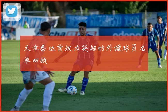 天津泰达曾效力英超的外援球员名单回顾