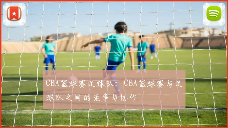 CBA篮球赛足球队:CBA篮球赛与足球队之间的竞争与协作