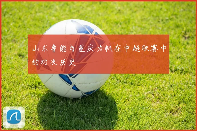 山东鲁能与重庆力帆在中超联赛中的对决历史