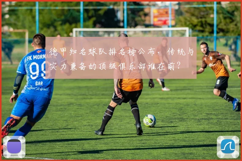 德甲知名球队排名榜公布,传统与实力兼备的顶级俱乐部谁在前?